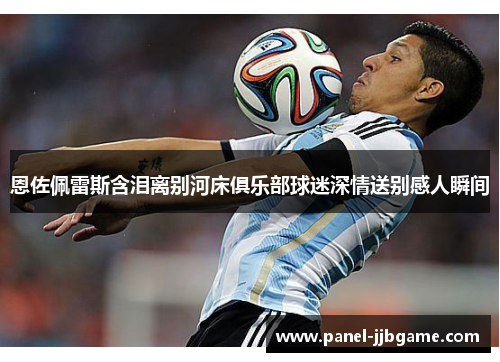 恩佐佩雷斯含泪离别河床俱乐部球迷深情送别感人瞬间