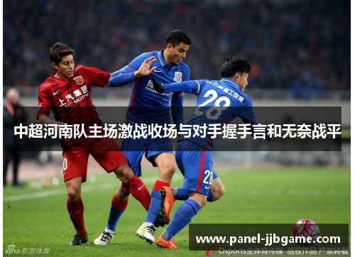 中超河南队主场激战收场与对手握手言和无奈战平 中超河南队主场激战收场与对手握手言和无奈战平