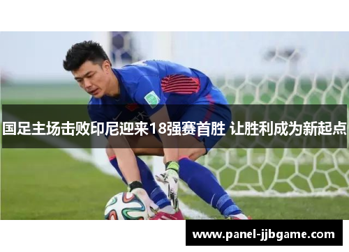 国足主场击败印尼迎来18强赛首胜 让胜利成为新起点 国足主场击败印尼迎来18强赛首胜 让胜利成为新起点
